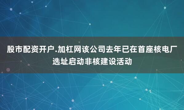 股市配资开户.加杠网该公司去年已在首座核电厂选址启动非核建设活动