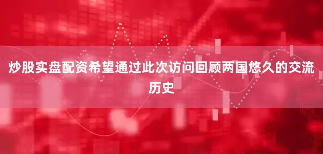 炒股实盘配资希望通过此次访问回顾两国悠久的交流历史