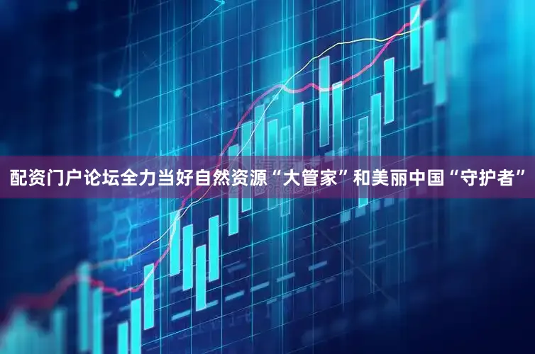 配资门户论坛全力当好自然资源“大管家”和美丽中国“守护者”