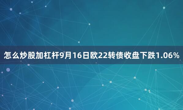 怎么炒股加杠杆9月16日欧22转债收盘下跌1.06%